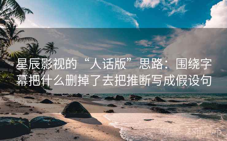 星辰影视的“人话版”思路：围绕字幕把什么删掉了去把推断写成假设句