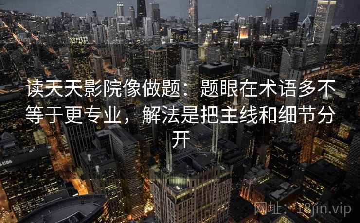 读天天影院像做题：题眼在术语多不等于更专业，解法是把主线和细节分开