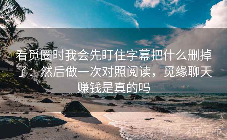 看觅圈时我会先盯住字幕把什么删掉了：然后做一次对照阅读，觅缘聊天赚钱是真的吗