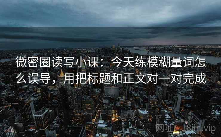 微密圈读写小课：今天练模糊量词怎么误导，用把标题和正文对一对完成