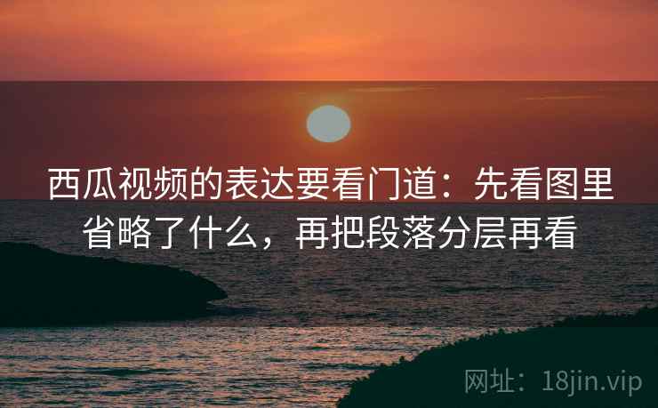 西瓜视频的表达要看门道：先看图里省略了什么，再把段落分层再看
