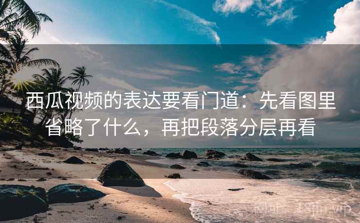 西瓜视频的表达要看门道：先看图里省略了什么，再把段落分层再看