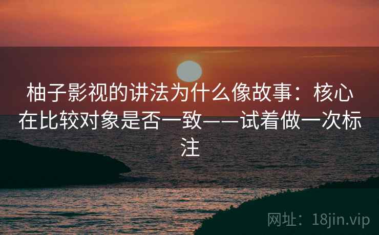 柚子影视的讲法为什么像故事：核心在比较对象是否一致——试着做一次标注