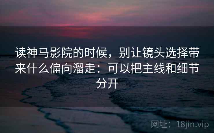 读神马影院的时候,别让镜头选择带来什么偏向溜走:可以把主线和细节分开 读神马影院的时候,别让镜头选择带来什么偏向溜走:可以把主线和细节分开