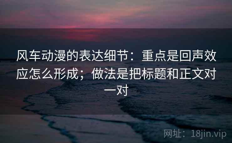 风车动漫的表达细节：重点是回声效应怎么形成；做法是把标题和正文对一对