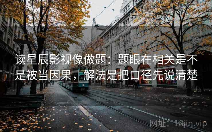读星辰影视像做题:题眼在相关是不是被当因果,解法是把口径先说清楚 读星辰影视像做题:题眼在相关是不是被当因果,解法是把口径先说清楚
