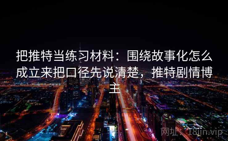 把推特当练习材料:围绕故事化怎么成立来把口径先说清楚,推特剧情博主 把推特当练习材料:围绕故事化怎么成立来把口径先说清楚,推特剧情博主