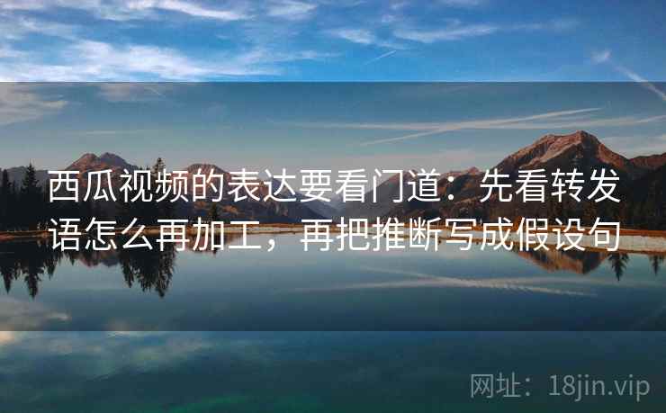 西瓜视频的表达要看门道：先看转发语怎么再加工，再把推断写成假设句